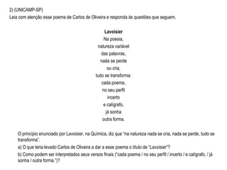 2) (UNICAMP-SP)
Leia com atenção esse poema de Carlos de Oliveira e responda às questões que seguem.
Lavoisier
Na poesia,
natureza variável
das palavras,
nada se perde
ou cria,
tudo se transforma:
cada poema,
no seu perfil
incerto
e calígrafo,
já sonha
outra forma.
O princípio enunciado por Lavoisier, na Química, diz que “na natureza nada se cria, nada se perde, tudo se
transforma”.
a) O que teria levado Carlos de Oliveira a dar a esse poema o título de “Lavoisier”?
b) Como podem ser interpretados seus versos finais (“cada poema / no seu perfil / incerto / e calígrafo, / já
sonha / outra forma.”)?
 