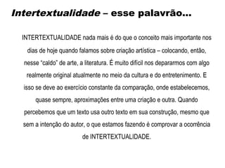 INTERTEXTUALIDADE nada mais é do que o conceito mais importante nos
dias de hoje quando falamos sobre criação artística – colocando, então,
nesse “caldo” de arte, a literatura. É muito difícil nos depararmos com algo
realmente original atualmente no meio da cultura e do entretenimento. E
isso se deve ao exercício constante da comparação, onde estabelecemos,
quase sempre, aproximações entre uma criação e outra. Quando
percebemos que um texto usa outro texto em sua construção, mesmo que
sem a intenção do autor, o que estamos fazendo é comprovar a ocorrência
de INTERTEXTUALIDADE.
Intertextualidade – esse palavrão...
 