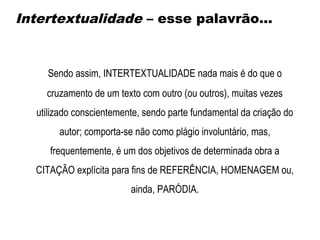 Sendo assim, INTERTEXTUALIDADE nada mais é do que o
cruzamento de um texto com outro (ou outros), muitas vezes
utilizado conscientemente, sendo parte fundamental da criação do
autor; comporta-se não como plágio involuntário, mas,
frequentemente, é um dos objetivos de determinada obra a
CITAÇÃO explícita para fins de REFERÊNCIA, HOMENAGEM ou,
ainda, PARÓDIA.
Intertextualidade – esse palavrão...
 