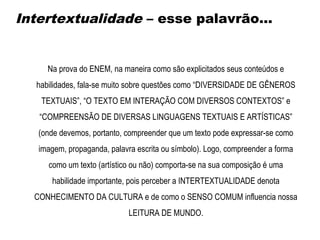 Na prova do ENEM, na maneira como são explicitados seus conteúdos e
habilidades, fala-se muito sobre questões como “DIVERSIDADE DE GÊNEROS
TEXTUAIS”, “O TEXTO EM INTERAÇÃO COM DIVERSOS CONTEXTOS” e
“COMPREENSÃO DE DIVERSAS LINGUAGENS TEXTUAIS E ARTÍSTICAS”
(onde devemos, portanto, compreender que um texto pode expressar-se como
imagem, propaganda, palavra escrita ou símbolo). Logo, compreender a forma
como um texto (artístico ou não) comporta-se na sua composição é uma
habilidade importante, pois perceber a INTERTEXTUALIDADE denota
CONHECIMENTO DA CULTURA e de como o SENSO COMUM influencia nossa
LEITURA DE MUNDO.
Intertextualidade – esse palavrão...
 