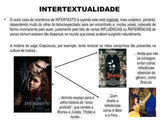 • O outro caso de ocorrência de INTERTEXTO é quando este está implícito, mais subjetivo, portanto,
dependendo muito do olhar do leitor/espectador para ser encontrado e, muitas vezes, colocado de
forma inconsciente pelo autor, justamente pelo fato de certas INFLUÊNCIAS ou REFERÊNCIAS de
senso comum estarem tão dispersas no mundo que essas acabam surgindo naturalmente.
A história da saga Crepúsculo, por exemplo, tenta renovar os mitos vampíricos tão presentes na
cultura de massa...
INTERTEXTUALIDADE
...Ainda que não
se consigam
evitar outras
referências
clássicas do
gênero, como
Drácula.
...Com
direito a
referências
como A Bela
e a Fera...
...Abrindo espaço para a
velha história do “amor
proibido”, que remete a
Romeu e Julieta, Tristão e
Isolda...
 