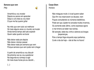 Semana que vem
Pitty
Amanhã eu vou revelar
Depois eu penso em aprender
Daqui a uns dias eu vou dizer
O que me faz querer gritar
No mês que vem tudo vai melhorar
Só mais alguns anos e o mundo vai mudar
Ainda temos tempo até tudo explodir
Quem sabe quanto vai durar
Não deixe nada pra depois
Não deixe o tempo passar
Não deixe nada pra semana que vem
Porque semana que vem pode nem chegar
A partir de amanhã eu vou discutir
Da próxima vez eu vou questionar
Na segunda eu começo a agir
Só mais duas horas pra eu decidir...
(...)
Carpe Diem
Horácio
Não indagues muito: é cruel querer saber
Que fim nos reservaram os deuses; nem
Fiques consultando os números babilônios.
Pode ser que Júpiter te conceda muitos invernos,
Ou somente este último, como expressa agora
o mar tirreno ao bater nas rochas.
Sê sensato, bebe teu vinho e abrevia as longas
[esperanças,
Pois o tempo foge enquanto aqui parlamos.
Curte o dia de hoje – não te fies no futuro!
 