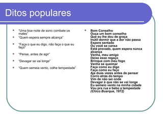 Ditos populares



“Uma boa noite de sono combate os
males”
“Quem espera sempre alcança”



“Faça o que eu digo, não faça o que eu
faço"



“Pense, antes de agir”



“Devagar se vai longe”



“Quem semeia vento, colhe tempestade”



Bom Conselho
Ouça um bom conselho
Que eu lhe dou de graça
Inútil dormir que a dor não passa
Espere sentado
Ou você se cansa
Está provado, quem espera nunca
alcança
Venha, meu amigo
Deixe esse regaço
Brinque com meu fogo
Venha se queimar
Faça como eu digo
Faça como eu faço
Aja duas vezes antes de pensar
Corro atrás do tempo
Vim de não sei onde
Devagar é que não se vai longe
Eu semeio vento na minha cidade
Vou pra rua e bebo a tempestade
(Chico Buarque, 1972)

 