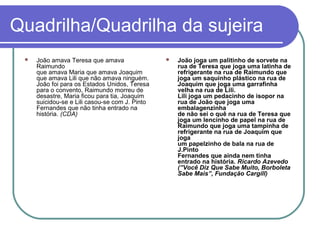 Quadrilha/Quadrilha da sujeira


João amava Teresa que amava
Raimundo
que amava Maria que amava Joaquim
que amava Lili que não amava ninguém.
João foi para os Estados Unidos, Teresa
para o convento, Raimundo morreu de
desastre, Maria ficou para tia, Joaquim
suicidou-se e Lili casou-se com J. Pinto
Fernandes que não tinha entrado na
história. (CDA)



João joga um palitinho de sorvete na
rua de Teresa que joga uma latinha de
refrigerante na rua de Raimundo que
joga um saquinho plástico na rua de
Joaquim que joga uma garrafinha
velha na rua de Lili.
Lili joga um pedacinho de isopor na
rua de João que joga uma
embalagenzinha
de não sei o quê na rua de Teresa que
joga um lencinho de papel na rua de
Raimundo que joga uma tampinha de
refrigerante na rua de Joaquim que
joga
um papelzinho de bala na rua de
J.Pinto
Fernandes que ainda nem tinha
entrado na história. Ricardo Azevedo
(”Você Diz Que Sabe Muito, Borboleta
Sabe Mais”, Fundação Cargill)

 