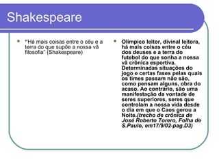 Shakespeare


“Há mais coisas entre o céu e a
terra do que supõe a nossa vã
filosofia” (Shakespeare)



Olímpico leitor, divinal leitora,
há mais coisas entre o céu
dos deuses e a terra do
futebol do que sonha a nossa
vã crônica esportiva.
Determinadas situações do
jogo e certas fases pelas quais
os times passam não são,
como pensam alguns, obra do
acaso. Ao contrário, são uma
manifestação da vontade de
seres superiores, seres que
controlam a nossa vida desde
o dia em que o Caos gerou a
Noite.(trecho de crônica de
José Roberto Torero, Folha de
S.Paulo, em17/9/02-pag.D3)

 
