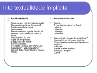 Intertextualidade Implícita


Receita de herói



Receituário Sortido

Tome-se um homem feito de nada
Como nós em tamanho natural
Embeba-se-lhe a carne
Lentamente
De uma certeza aguda, irracional
Intensa como o ódio ou como a
fome.
Depois perto do fim
Agite-se um pendão
E toque-se um clarim
Serve-se morto.
(Reinaldo Ferreira em "Portos de
Passagem" - João Wanderley
Geraldi, São Paulo: Martins Fontes,
1991)



Calma.
É preciso ter calma no Brasil
calmina
calmarian
calmogen
calmovita.



Que negócio é esse de ansiedade?
Não quero ver ninguém ansioso.
O cordão dos ansiosos enfrentemos:
aspiran!
ansiotex!
ansiex ansiax ansiolax
ansiopax, amigos!
(CDA)



 