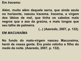 Em Iracema:
Além, muito além daquela serra, que ainda azula
no horizonte, nasceu Iracema. Iracema, a virgem
dos lábios de mel, que tinha os cabelos mais
negros que a asa da graúna, e mais longos que
seu talhe de palmeira.
(...) (Azeredo, 2007, p. 132).
EM MACUNAÍMA
No fundo do mato-virgem nasceu Macunaíma,
herói de nossa gente. Era preto retinho e filho do
medo da noite. (Azeredo, 2007, p. 132).
 