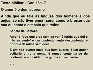 Texto bíblico: I Cor. 13:1-7
O amor é o dom supremo
Ainda que eu fale as línguas dos homens e dos
anjos, se não tiver amor, serei como o bronze que
soa ou como o címbalo que retine.
Soneto de Camões
Amor é fogo que arde sem se ver/ é ferida que dói e
não se sente/ é um contentamento descontente/ é
dor que desatina sem doer.
É um não querer mais que bem querer/ é um andar
solitário entre a gente/ é nunca contentar-se de
contente/ é um cuidar que ganha em se perder
(...)
 