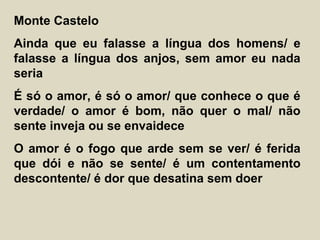 Monte Castelo
Ainda que eu falasse a língua dos homens/ e
falasse a língua dos anjos, sem amor eu nada
seria
É só o amor, é só o amor/ que conhece o que é
verdade/ o amor é bom, não quer o mal/ não
sente inveja ou se envaidece
O amor é o fogo que arde sem se ver/ é ferida
que dói e não se sente/ é um contentamento
descontente/ é dor que desatina sem doer
 