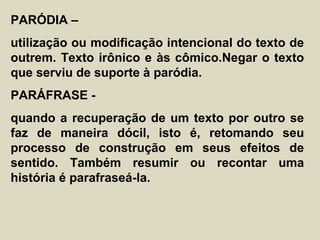PARÓDIA –
utilização ou modificação intencional do texto de
outrem. Texto irônico e às cômico.Negar o texto
que serviu de suporte à paródia.
PARÁFRASE -
quando a recuperação de um texto por outro se
faz de maneira dócil, isto é, retomando seu
processo de construção em seus efeitos de
sentido. Também resumir ou recontar uma
história é parafraseá-la.
 