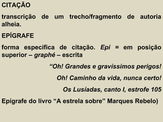 CITAÇÃO
transcrição de um trecho/fragmento de autoria
alheia.
EPÍGRAFE
forma específica de citação. Epi = em posição
superior – graphé – escrita
“Oh! Grandes e gravíssimos perigos!
Oh! Caminho da vida, nunca certo!
Os Lusíadas, canto I, estrofe 105
Epígrafe do livro “A estrela sobre” Marques Rebelo)
 