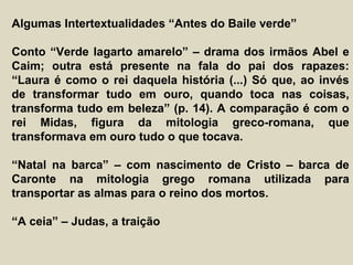 Algumas Intertextualidades “Antes do Baile verde”
Conto “Verde lagarto amarelo” – drama dos irmãos Abel e
Caim; outra está presente na fala do pai dos rapazes:
“Laura é como o rei daquela história (...) Só que, ao invés
de transformar tudo em ouro, quando toca nas coisas,
transforma tudo em beleza” (p. 14). A comparação é com o
rei Midas, figura da mitologia greco-romana, que
transformava em ouro tudo o que tocava.
“Natal na barca” – com nascimento de Cristo – barca de
Caronte na mitologia grego romana utilizada para
transportar as almas para o reino dos mortos.
“A ceia” – Judas, a traição
 