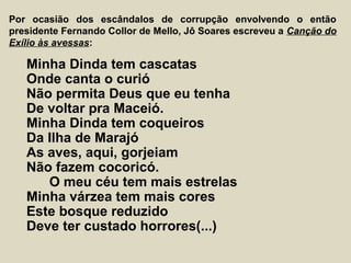Por ocasião dos escândalos de corrupção envolvendo o então
presidente Fernando Collor de Mello, Jô Soares escreveu a Canção do
Exílio às avessas:
Minha Dinda tem cascatas
Onde canta o curió
Não permita Deus que eu tenha
De voltar pra Maceió.
Minha Dinda tem coqueiros
Da Ilha de Marajó
As aves, aqui, gorjeiam
Não fazem cocoricó.
O meu céu tem mais estrelas
Minha várzea tem mais cores
Este bosque reduzido
Deve ter custado horrores(...)
 