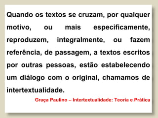Quando os textos se cruzam, por qualquer
motivo, ou mais especificamente,
reproduzem, integralmente, ou fazem
referência, de passagem, a textos escritos
por outras pessoas, estão estabelecendo
um diálogo com o original, chamamos de
intertextualidade.
Graça Paulino – Intertextualidade: Teoria e Prática
 
