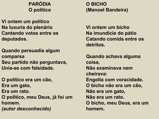 PARÓDIA
O político
Vi ontem um político
Na luxuria do plenário
Cantando votos entre os
deputados.
Quando persuadia algum
comparsa
Seu partido não perguntava,
Unia-se com falsidade.
O político era um cão,
Era um gato,
Era um rato.
O político, meu Deus, já foi um
homem.
(autor desconhecido)
O BICHO
(Manoel Bandeira)
Vi ontem um bicho
Na imundície do pátio
Catando comida entre os
detritos.
Quando achava alguma
coisa,
Não examinava nem
cheirava:
Engolia com voracidade.
O bicho não era um cão,
Não era um gato,
Não era um rato.
O bicho, meu Deus, era um
homem.
 