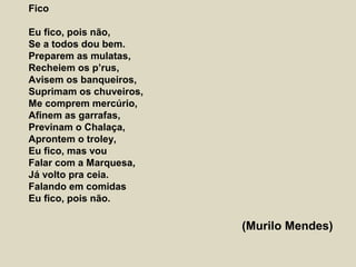 Fico
Eu fico, pois não,
Se a todos dou bem.
Preparem as mulatas,
Recheiem os p’rus,
Avisem os banqueiros,
Suprimam os chuveiros,
Me comprem mercúrio,
Afinem as garrafas,
Previnam o Chalaça,
Aprontem o troley,
Eu fico, mas vou
Falar com a Marquesa,
Já volto pra ceia.
Falando em comidas
Eu fico, pois não.
(Murilo Mendes)
 
