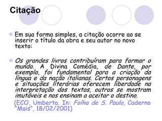 Citação
 Em sua forma simples, a citação ocorre ao se
inserir o título da obra e seu autor no novo
texto:
 Os grandes livros contribuíram para formar o
mundo. A Divina Comédia, de Dante, por
exemplo, foi fundamental para a criação da
língua e da nação italianas. Certos personagens
e situações literárias oferecem liberdade na
interpretação dos textos, outros se mostram
imutáveis e nos ensinam a aceitar o destino.
(ECO, Umberto. In: Folha de S. Paulo, Caderno
“Mais”, 18/02/2001)
 