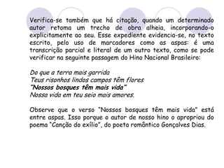Verifica-se também que há citação, quando um determinado
autor retoma um trecho de obra alheia, incorporando-o
explicitamente ao seu. Esse expediente evidencia-se, no texto
escrito, pelo uso de marcadores como as aspas: é uma
transcrição parcial e literal de um outro texto, como se pode
verificar na seguinte passagem do Hino Nacional Brasileiro:
Do que a terra mais garrida
Teus risonhos lindos campos têm flores
“Nossos bosques têm mais vida”
Nossa vida em teu seio mais amores.
Observe que o verso “Nossos bosques têm mais vida” está
entre aspas. Isso porque o autor de nosso hino o apropriou do
poema “Canção do exílio”, do poeta romântico Gonçalves Dias.
 
