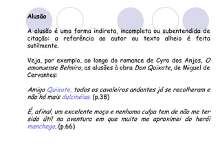 Alusão
A alusão é uma forma indireta, incompleta ou subentendida de
citação: a referência ao autor ou texto alheio é feita
sutilmente.
Veja, por exemplo, ao longo do romance de Cyro dos Anjos, O
amanuense Belmiro, as alusões à obra Don Quixote, de Miguel de
Cervantes:
Amigo Quixote, todos os cavaleiros andantes já se recolheram e
não há mais dulcinéias. (p.38)
É, afinal, um excelente moço e nenhuma culpa tem de não me ter
sido útil na aventura em que muito me aproximei do herói
manchego. (p.66)
 