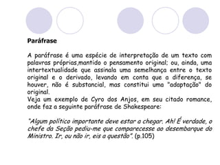 Paráfrase
A paráfrase é uma espécie de interpretação de um texto com
palavras próprias,mantido o pensamento original; ou, ainda, uma
intertextualidade que assinala uma semelhança entre o texto
original e o derivado, levando em conta que a diferença, se
houver, não é substancial, mas constitui uma "adaptação" do
original.
Veja um exemplo de Cyro dos Anjos, em seu citado romance,
onde faz a seguinte paráfrase de Shakespeare:
“Algum político importante deve estar a chegar. Ah! É verdade, o
chefe da Seção pediu-me que comparecesse ao desembarque do
Ministro. Ir, ou não ir, eis a questão”. (p.105)
 