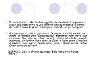  O procedimento intertextual a partir do provérbio é amplamente
usado pelo autor mineiro Luís Giffoni, em seu romance A árvore
dos ossos, como se vê no monólogo interior de um personagem:
 A esperança é a última que morre. Se demorar muito, a esperança
acaba enterrada pelo desassossego. Entramos num mato sem
cachorro. Cova aberta, chuva incerta. Chuva atrasada, colheita
quebrada. Se fugir o bicho pega; se ficar, o bicho come. O melhor
é cavucar sem parar. Quem pára, pensa. Quem pensa, sofre.
Quem gosta de sofrer?
(GIFFONI, Luís. A árvore dos ossos. Belo Horizonte: Pulsar,
1999.)
 