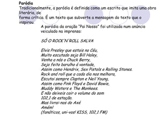 Paródia
Tradicionalmente, a paródia é definida como um escrito que imita uma obra
literária, de
forma crítica. É um texto que subverte a mensagem do texto que o
inspirou.
A paródia da oração “Pai Nosso” foi utilizada num anúncio
veiculado na imprensa:
SÓ O ROCK'N'ROLL SALVA
Elvis Presley que estais no Céu,
Muito escutado seja Bill Haley,
Venha a nós o Chuck Berry,
Seja feito barulho á vontade,
Assim como Hendrix, Sex Pistols e Rolling Stones.
Rock and roll que a cada dia nos melhora,
Escutai sempre Clapton e Neil Young,
Assim como Pink Floyd e David Bowie,
Muddy Waters e The Monkees.
E não deixeis cair o volume do som
102,1 de estação.
Mas livrai-nos do Axé
Amém!
(fanáticos, uni-vos! KISS, 102,1 FM)
 