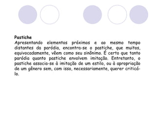 Pastiche
Apresentando elementos próximos e ao mesmo tempo
distantes da paródia, encontra-se o pastiche, que muitos,
equivocadamente, vêem como seu sinônimo. É certo que tanto
paródia quanto pastiche envolvem imitação. Entretanto, o
pastiche associa-se à imitação de um estilo, ou à apropriação
de um gênero sem, com isso, necessariamente, querer criticá-
lo.
 