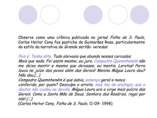 Observe como uma crônica publicada no jornal Folha de S. Paulo,
Carlos Heitor Cony faz pastiche de Guimarães Rosa, particularmente
do estilo da narrativa de Grande sertão: veredas:
Pois é. Tenho dito. Tudo aleivosia que abunda nesses cercados.
Mais que nada. Foi assim mesmo, eu juro, Cumpadre Quemnheném não
me deixa mentir e mesmo que deixasse, eu mentia. Lorotas! Porra
louca no juízo dos povos além das Gerais! Menina Mágua Loura deu?
Não deu.(...)
Compadre Quemnheném é que sabia, sabença geral e nunca
conferida, por quem? Desculpe o arroto, mas tou de arofagia, que o
doutor não cuidou no devido. Mágua Loura era a virge mais pulcra das
Gerais. Como a Santa Mãe de Deus, Senhora dos Rosários, rogai por
nós! (...)
(Carlos Heitor Cony, Folha de S. Paulo, 11-09- 1998)
 