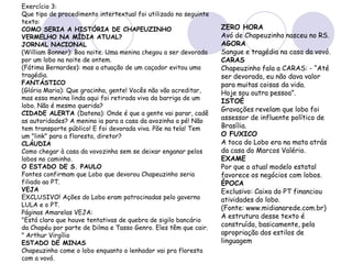 Exercício 3:
Que tipo de procedimento intertextual foi utilizado no seguinte
texto:
COMO SERIA A HISTÓRIA DE CHAPEUZINHO
VERMELHO NA MÍDIA ATUAL?
JORNAL NACIONAL
(William Bonner): Boa noite. Uma menina chegou a ser devorada
por um lobo na noite de ontem.
(Fátima Bernardes): mas a atuação de um caçador evitou uma
tragédia.
FANTÁSTICO
(Glória Maria): Que gracinha, gente! Vocês não vão acreditar,
mas essa menina linda aqui foi retirada viva da barriga de um
lobo. Não é mesmo querida?
CIDADE ALERTA (Datena): Onde é que a gente vai parar, cadê
as autoridades? A menina ia para a casa da avozinha a pé! Não
tem transporte público! E foi devorada viva. Põe na tela! Tem
um "link" para a floresta, diretor?
CLÁUDIA
Como chegar à casa da vovozinha sem se deixar enganar pelos
lobos no caminho.
O ESTADO DE S. PAULO
Fontes confirmam que Lobo que devorou Chapeuzinho seria
filiado ao PT.
VEJA
EXCLUSIVO! Ações do Lobo eram patrocinadas pelo governo
LULA e o PT.
Páginas Amarelas VEJA:
"Está claro que houve tentativas de quebra de sigilo bancário
da Chapéu por parte de Dilma e Tasso Genro. Eles têm que cair.
" Arthur Virgílio
ESTADO DE MINAS
Chapeuzinho come o lobo enquanto o lenhador vai pra floresta
com a vovó.
ZERO HORA
Avó de Chapeuzinho nasceu no RS.
AGORA
Sangue e tragédia na casa da vovó.
CARAS
Chapeuzinho fala a CARAS: - “Até
ser devorada, eu não dava valor
para muitas coisas da vida.
Hoje sou outra pessoa”.
ISTOÉ
Gravações revelam que lobo foi
assessor de influente político de
Brasília.
O FUXICO
A toca do Lobo era na mata atrás
da casa do Marcos Valério.
EXAME
Por que o atual modelo estatal
favorece os negócios com lobos.
ÉPOCA
Exclusivo: Caixa do PT financiou
atividades do lobo.
(Fonte: www.midianarede.com.br)
A estrutura desse texto é
construída, basicamente, pela
apropriação dos estilos de
linguagem
 