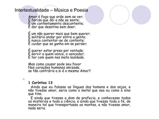 Intertextualidade – Música e Poesia
 Amor é fogo que arde sem se ver;
É ferida que dói e não se sente;
É um contentamento descontente;
É dor que desatina sem doer;
É um não querer mais que bem querer;
É solitário andar por entre a gente;
É nunca contentar-se de contente;
É cuidar que se ganha em se perder;
É querer estar preso por vontade;
É servir a quem vence, o vencedor;
É ter com quem nos mata lealdade.
Mas como causar pode seu favor
Nos corações humanos amizade,
se tão contrário a si é o mesmo Amor?

1 Coríntios 13
Ainda que eu falasse as línguas dos homens e dos anjos, e
não tivesse amor, seria como o metal que soa ou como o sino
que tine.
E ainda que tivesse o dom de profecia, e conhecesse todos
os mistérios e toda a ciência, e ainda que tivesse toda a fé, de
maneira tal que transportasse os montes, e não tivesse amor,
nada seria.
 
