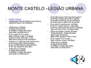 MONTE CASTELO –LEGIÃO URBANA
 Legião Urbana
 Composição: Renato Russo (recortes do
Apóstolo Paulo e de Camões).
 Ainda que eu falasse
A língua dos homens
E falasse a língua dos anjos,
Sem amor eu nada seria.
 É só o amor! É só o amor
Que conhece o que é verdade.
O amor é bom, não quer o mal,
Não sente inveja ou se envaidece.
 O amor é o fogo que arde sem se ver;
É ferida que dói e não se sente;
É um contentamento descontente;
É dor que desatina sem doer.
 Ainda que eu falasse
A língua dos homens
E falasse a língua dos anjos
Sem amor eu nada seria.
 É um não querer mais que bem querer;
É solitário andar por entre a gente;
É um não contentar-se de contente;
É cuidar que se ganha em se perder.
 É um estar-se preso por vontade;
É servir a quem vence, o vencedor;
É um ter com quem nos mata a lealdade.
Tão contrário a si é o mesmo amor.
 Estou acordado e todos dormem.
Todos dormem. Todos dormem.
Agora vejo em parte,
Mas então veremos face a face.
 É só o amor! É só o amor
Que conhece o que é verdade.
 Ainda que eu falasse
A língua dos homens
E falasse a língua dos anjos,
Sem amor eu nada seria.
 