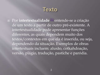  Por intertextualidade [1] entende-se a criação
de um texto a partir de outro pré-existente. A
intertextualidade pode apresentar funções
diferentes, as quais dependem muito dos
textos/contextos em que ela é inserida, ou seja,
dependendo da situação. Exemplos de obras
intertextuais incluem: alusão, cotkahdoação,
versão, plágio, tradução, pastiche e paródia.
2
 