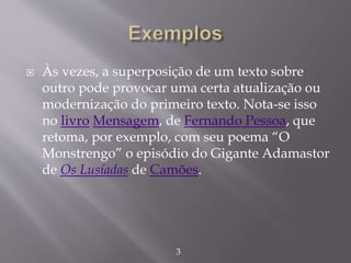  Às vezes, a superposição de um texto sobre
outro pode provocar uma certa atualização ou
modernização do primeiro texto. Nota-se isso
no livro Mensagem, de Fernando Pessoa, que
retoma, por exemplo, com seu poema “O
Monstrengo” o episódio do Gigante Adamastor
de Os Lusíadas de Camões.
3
 