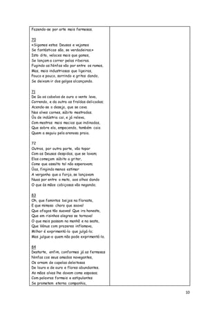 10
Fazendo-se por arte mais fermosas.
70
«Sigamos estas Deusas e vejamos
Se fantásticas são, se verdadeiras.»
Isto dito, veloces mais que gamos,
Se lançam a correr pelas ribeiras.
Fugindo as Ninfas vão por entre os ramos,
Mas, mais industriosas que ligeiras,
Pouco e pouco, sorrindo e gritos dando,
Se deixam ir dos galgos alcançando.
71
De ũa os cabelos de ouro o vento leva,
Correndo, e da outra as fraldas delicadas;
Acende-se o desejo, que se ceva
Nas alves carnes, súbito mostradas.
Ũa de indústria cai, e já releva,
Com mostras mais macias que indinadas,
Que sobre ela, empecendo, também caia
Quem a seguiu pela arenosa praia.
72
Outros, por outra parte, vão topar
Com as Deusas despidas, que se lavam;
Elas começam súbito a gritar,
Como que assalto tal não esperavam;
Ũas, fingindo menos estimar
A vergonha que a força, se lançavam
Nuas por entre o mato, aos olhos dando
O que às mãos cobiçosas vão negando;
83
Oh, que famintos beijos na floresta,
E que mimoso choro que soava!
Que afagos tão suaves! Que ira honesta,
Que em risinhos alegres se tornava!
O que mais passam na manhã e na sesta,
Que Vénus com prazeres inflamava,
Milhor é exprimentá-lo que julgá-lo;
Mas julgue-o quem não pode exprimentá-lo.
84
Destarte, enfim, conformes já as fermosas
Ninfas cos seus amados navegantes,
Os ornam de capelas deleitosas
De louro e de ouro e flores abundantes.
As mãos alvas lhe davam como esposas;
Com palavras formais e estipulantes
Se prometem eterna companhia,
 