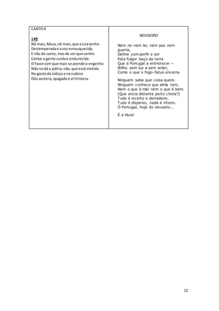 12
CANTOX
145
Nô mais,Musa,nô mais,que a Lira tenho
Destemperadae avoz enrouquecida,
E não do canto, masde verque venho
Cantar a gente surdae endurecida.
O favorcom que mais se acende o engenho
Não nodá a pátria,não,que está metida
No gostoda cobiça e na rudeza
Dũa austera,apagada e vil tristeza.
NEVOEIRO
Nem rei nem lei, nem paz nem
guerra,
Define com perfil e ser
Este fulgor baço da terra
Que é Portugal a entristecer –
Brilho sem luz e sem arder,
Como o que o fogo-fatuo encerra.
Ninguem sabe que coisa quere.
Ninguem conhece que alma tem,
Nem o que é mal nem o que é bem.
(Que ancia distante perto chora?)
Tudo é incerto e derradeiro.
Tudo é disperso, nada é inteiro.
Ó Portugal, hoje és nevoeiro...
É a Hora!
 