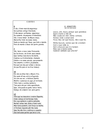 2
CANTO I
6
E vós, ó bem nascida segurança
Da Lusitana antiga liberdade,
E não menos certíssima esperança
De aumento da pequena Cristandade;
Vós, ó novo temor da Maura lança,
Maravilha fatal da nossa idade,
Dada ao mundo por Deus, que todo o mande,
Pera do mundo a Deus dar parte grande;
7
Vós, tenro e novo ramo florecente
De ũa árvore, de Cristo mais amada
Que nenhua nascida no Ocidente,
Cesárea ou Cristianíssima chamada
(Vede-o no vosso escudo, que presente
Vos amostra a vitória já passada,
Na qual vos deu por armas e deixou
As que Ele pera si na Cruz tomou);
16
Em vós os olhos tem o Mouro frio,
Em quem vê seu exício afigurado;
Só com vos ver, o bárbaro Gentio
Mostra o pescoço ao jugo já inclinado;
Tétis todo o cerúleo senhorio
Tem pera vós por dote aparelhado,
Que, afeiçoada ao gesto belo e tenro,
Deseja de comprar-vos pera genro.
17
«Eis aqui se descobre a nobre Espanha,
Como cabeça ali de Europa toda,
Em cujo senhorio e glória estranha
Muitas voltas tem dado a fatal roda;
Mas nunca poderá, com força ou manha,
A Fortuna inquieta pôr-lhe noda
Que lha não tire o esforço e ousadia
Dos belicosos peitos que em si cria.
D. SEBASTIÃO,
REI DE PORTUGAL
Louco, sim, louco, porque quiz grandeza
Qual a Sorte a não dá.
Não coube em mim minha certeza;
Porisso onde o areal está
Ficou meu ser que houve, não o que ha.
Minha loucura, outros que me a tomem
Com o que nella ia.
Sem a loucura que é o homem
Mais que a besta sadia,
Cadaver addiado que procria?
 