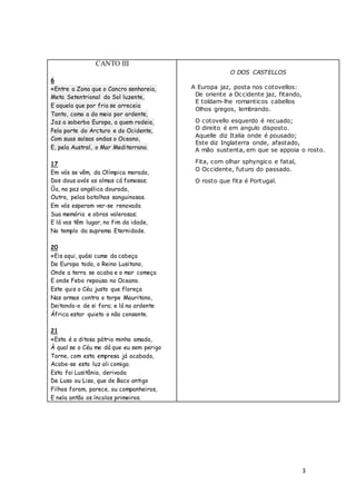 3
CANTO III
6
«Entre a Zona que o Cancro senhoreia,
Meta Setentrional do Sol luzente,
E aquela que por fria se arreceia
Tanto, como a do meio por ardente,
Jaz a soberba Europa, a quem rodeia,
Pela parte do Arcturo e do Ocidente,
Com suas salsas ondas o Oceano,
E, pela Austral, o Mar Mediterrano.
17
Em vós se vêm, da Olímpica morada,
Dos dous avós as almas cá famosas;
Ũa, na paz angélica dourada,
Outra, pelas batalhas sanguinosas.
Em vós esperam ver-se renovada
Sua memória e obras valerosas;
E lá vos têm lugar, no fim da idade,
No templo da suprema Eternidade.
20
«Eis aqui, quási cume da cabeça
De Europa toda, o Reino Lusitano,
Onde a terra se acaba e o mar começa
E onde Febo repousa no Oceano.
Este quis o Céu justo que floreça
Nas armas contra o torpe Mauritano,
Deitando-o de si fora; e lá na ardente
África estar quieto o não consente.
21
«Esta é a ditosa pátria minha amada,
À qual se o Céu me dá que eu sem perigo
Torne, com esta empresa já acabada,
Acabe-se esta luz ali comigo.
Esta foi Lusitânia, derivada
De Luso ou Lisa, que de Baco antigo
Filhos foram, parece, ou companheiros,
E nela antão os íncolas primeiros.
O DOS CASTELLOS
A Europa jaz, posta nos cotovellos:
De oriente a Occidente jaz, fitando,
E toldam-lhe romanticos cabellos
Olhos gregos, lembrando.
O cotovello esquerdo é recuado;
O direito é em angulo disposto.
Aquelle diz Italia onde é pousado;
Este diz Inglaterra onde, afastado,
A mão sustenta, em que se appoia o rosto.
Fita, com olhar sphyngico e fatal,
O Occidente, futuro do passado.
O rosto que fita é Portugal.
 