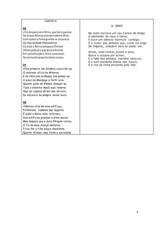 4
CANTO III
96
«EisdespoisvemDinis,que bemparece
Do bravo Afonsoestirpe nobree dina,
Com quema famagrande se escurece
Da liberalidade Alexandrina.
Co este o Reinopróspero florece
(Alcançadajáa paz áureadivina)
Em constituições,leise costumes,
Na terra játranquilaclaroslumes.
97
«Fez primeiro em Coimbra exercitar-se
O valeroso ofício de Minerva;
E de Helicona as Musas fez passar-se
A pisar de Mondego a fértil erva.
Quanto pode de Atenas desejar-se
Tudo o soberbo Apolo aqui reserva.
Aqui as capelas dá tecidas de ouro,
Do bácaro e do sempre verde louro.
98
«Nobres vilas de novo edificou,
Fortalezas, castelos mui seguros,
E quási o Reino todo reformou
Com edifícios grandes e altos muros;
Mas despois que a dura Átropos cortou
O fio de seus dias já maduros,
Ficou-lhe o filho pouco obediente,
Quarto Afonso, mas forte e excelente.
D. DINIS
Na noite escreve um seu Cantar de Amigo
O plantador de naus a haver,
E ouve um silencio murmuro comsigo:
É o rumor dos pinhaes que, como um trigo
De Imperio, ondulam sem se poder ver.
Arroio, esse cantar, jovem e puro,
Busca o oceano por achar;
E a falla dos pinhaes, marulho obscuro,
É o som presente d’esse mar futuro,
É a voz da terra anciando pelo mar.
 