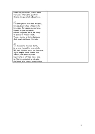 6
O mar nas praias notas, que ali temos,
Ficou, co a Ilha ilustre, que tomou
O nome dum que o lado a Deus tocou.
13
«Ali o mui grande reino está de Congo,
Por nós já convertido à fé de Cristo,
Por onde o Zaire passa, claro e longo,
Rio pelo antigos nunca visto.
Por este largo mar, enfim, me alongo
Do conhecido Pólo de Calisto,
Tendo o término ardente já passado
Onde o meio do Mundo é limitado.
14
«Já descoberto tínhamos diante,
Lá no novo Hemispério, nova estrela,
Não vista de outra gente, que, ignorante,
Alguns tempos esteve incerta dela.
Vimos a parte menos rutilante
E, por falta de estrelas, menos bela,
Do Pólo fixo, onde inda se não sabe
Que outra terra comece ou mar acabe.
 