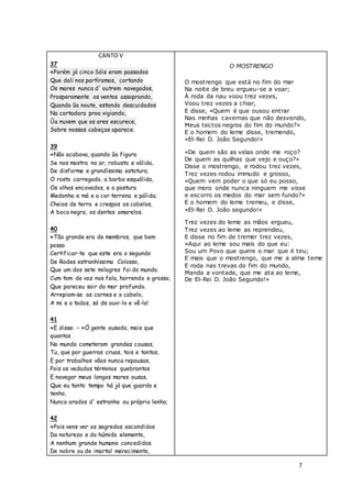 7
CANTO V
37
«Porém já cinco Sóis eram passados
Que dali nos partíramos, cortando
Os mares nunca d' outrem navegados,
Prosperamente os ventos assoprando,
Quando ũa noute, estando descuidados
Na cortadora proa vigiando,
Ũa nuvem que os ares escurece,
Sobre nossas cabeças aparece.
39
«Não acabava, quando ũa figura
Se nos mostra no ar, robusta e válida,
De disforme e grandíssima estatura;
O rosto carregado, a barba esquálida,
Os olhos encovados, e a postura
Medonha e má e a cor terrena e pálida;
Cheios de terra e crespos os cabelos,
A boca negra, os dentes amarelos.
40
«Tão grande era de membros, que bem
posso
Certificar-te que este era o segundo
De Rodes estranhíssimo Colosso,
Que um dos sete milagres foi do mundo.
Cum tom de voz nos fala, horrendo e grosso,
Que pareceu sair do mar profundo.
Arrepiam-se as carnes e o cabelo,
A mi e a todos, só de ouvi-lo e vê-lo!
41
«E disse: – «Ó gente ousada, mais que
quantas
No mundo cometeram grandes cousas,
Tu, que por guerras cruas, tais e tantas,
E por trabalhos vãos nunca repousas,
Pois os vedados términos quebrantas
E navegar meus longos mares ousas,
Que eu tanto tempo há já que guardo e
tenho,
Nunca arados d' estranho ou próprio lenho;
42
«Pois vens ver os segredos escondidos
Da natureza e do húmido elemento,
A nenhum grande humano concedidos
De nobre ou de imortal merecimento,
O MOSTRENGO
O mostrengo que está no fim do mar
Na noite de breu ergueu-se a voar;
À roda da nau voou trez vezes,
Voou trez vezes a chiar,
E disse, «Quem é que ousou entrar
Nas minhas cavernas que não desvendo,
Meus tectos negros do fim do mundo?»
E o homem do leme disse, tremendo,
«El-Rei D. João Segundo!»
«De quem são as velas onde me roço?
De quem as quilhas que vejo e ouço?»
Disse o mostrengo, e rodou trez vezes,
Trez vezes rodou immudo e grosso,
«Quem vem poder o que só eu posso,
que moro onde nunca ninguem me visse
e escorro os medos do mar sem fundo?»
E o homem do leme tremeu, e disse,
«El-Rei D. João segundo!»
Trez vezes do leme as mãos ergueu,
Trez vezes ao leme as reprendeu,
E disse no fim de tremer trez vezes,
«Aqui ao leme sou mais do que eu:
Sou um Povo que quere o mar que é teu;
E mais que o mostrengo, que me a alma teme
E roda nas trevas do fim do mundo,
Manda a vontade, que me ata ao leme,
De El-Rei D. João Segundo!»
 
