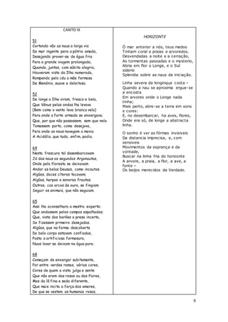 9
CANTO IX
51
Cortando vão as naus a larga via
Do mar ingente pera a pátria amada,
Desejando prover-se de água fria
Pera a grande viagem prolongada,
Quando, juntas, com súbita alegria,
Houveram vista da Ilha namorada,
Rompendo pelo céu a mãe fermosa
De Menónio, suave e deleitosa.
52
De longe a Ilha viram, fresca e bela,
Que Vénus pelas ondas lha levava
(Bem como o vento leva branca vela)
Pera onde a forte armada se enxergava;
Que, por que não passassem, sem que nela
Tomassem porto, como desejava,
Pera onde as naus navegam a movia
A Acidália, que tudo, enfim, podia.
64
Nesta frescura tal desembarcavam
Já das naus os segundos Argonautas,
Onde pela floresta se deixavam
Andar as belas Deusas, como incautas.
Algũas, doces cítaras tocavam;
Algũas, harpas e sonoras frautas;
Outras, cos arcos de ouro, se fingiam
Seguir os animais, que não seguiam.
65
Assi lho aconselhara a mestra experta:
Que andassem pelos campos espalhadas;
Que, vista dos barões a presa incerta,
Se fizessem primeiro desejadas.
Algũas, que na forma descoberta
Do belo corpo estavam confiadas,
Posta a artificiosa formosura,
Nuas lavar se deixam na água pura.
68
Começam de enxergar subitamente,
Por entre verdes ramos, várias cores,
Cores de quem a vista julga e sente
Que não eram das rosas ou das flores,
Mas da lã fina e seda diferente,
Que mais incita a força dos amores,
De que se vestem as humanas rosas,
HORIZONTE
Ó mar anterior a nós, teus medos
Tinham coral e praias e arvoredos.
Desvendadas a noite e a cerração,
As tormentas passadas e o mysterio,
Abria em flor o Longe, e o Sul
siderio
Splendia sobre as naus da iniciação.
Linha severa da longinqua costa –
Quando a nau se aproxima ergue-se
a encosta
Em arvores onde o Longe nada
tinha;
Mais perto, abre-se a terra em sons
e cores:
E, no desembarcar, ha aves, flores,
Onde era só, de longe a abstracta
linha.
O sonho é ver as fórmas invisiveis
Da distancia imprecisa, e, com
sensiveis
Movimentos da esprança e da
vontade,
Buscar na linha fria do horizonte
A arvore, a praia, a flor, a ave, a
fonte –
Os beijos merecidos da Verdade.
 