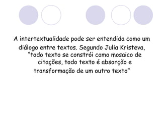 A intertextualidade pode ser entendida como um
diálogo entre textos. Segundo Julia Kristeva,
“todo texto se constrói como mosaico de
citações, todo texto é absorção e
transformação de um outro texto”
 