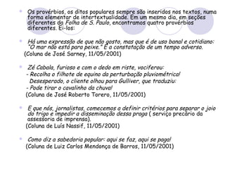  Os provérbios, os ditos populares sempre são inseridos nos textos, numa
forma elementar de intertextualidade. Em um mesmo dia, em seções
diferentes da Folha de S. Paulo, encontramos quatro provérbios
diferentes. Ei-los:
 Há uma expressão de que não gosto, mas que é de uso banal e cotidiano:
“O mar não está para peixe.” É a constatação de um tempo adverso.
(Coluna de José Sarney, 11/05/2001)
 Zé Cabala, furioso e com o dedo em riste, vociferou:
- Recolha o filhote de equino da perturbação pluviométrica!
Desesperado, o cliente olhou para Gulliver, que traduziu:
- Pode tirar o cavalinho da chuva!
(Coluna de José Roberto Torero, 11/05/2001)
 E que nós, jornalistas, comecemos a definir critérios para separar o joio
do trigo e impedir a disseminação dessa praga ( serviço precário da
assessoria de imprensa).
(Coluna de Luís Nassif, 11/05/2001)
 Como diz a sabedoria popular: aqui se faz, aqui se paga!
(Coluna de Luiz Carlos Mendonça de Barros, 11/05/2001)
 