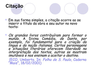 Citação
 Em sua forma simples, a citação ocorre ao se
inserir o título da obra e seu autor no novo
texto:
 Os grandes livros contribuíram para formar o
mundo. A Divina Comédia, de Dante, por
exemplo, foi fundamental para a criação da
língua e da nação italianas. Certos personagens
e situações literárias oferecem liberdade na
interpretação dos textos, outros se mostram
imutáveis e nos ensinam a aceitar o destino.
(ECO, Umberto. In: Folha de S. Paulo, Caderno
“Mais”, 18/02/2001)
 