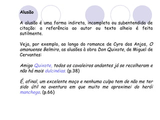 Alusão
A alusão é uma forma indireta, incompleta ou subentendida de
citação: a referência ao autor ou texto alheio é feita
sutilmente.
Veja, por exemplo, ao longo do romance de Cyro dos Anjos, O
amanuense Belmiro, as alusões à obra Don Quixote, de Miguel de
Cervantes:
Amigo Quixote, todos os cavaleiros andantes já se recolheram e
não há mais dulcinéias. (p.38)
É, afinal, um excelente moço e nenhuma culpa tem de não me ter
sido útil na aventura em que muito me aproximei do herói
manchego. (p.66)
 
