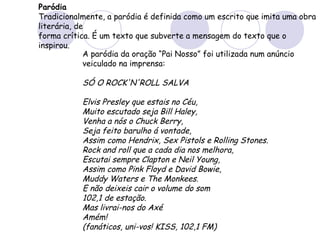 Paródia
Tradicionalmente, a paródia é definida como um escrito que imita uma obra
literária, de
forma crítica. É um texto que subverte a mensagem do texto que o
inspirou.
A paródia da oração “Pai Nosso” foi utilizada num anúncio
veiculado na imprensa:
SÓ O ROCK'N'ROLL SALVA
Elvis Presley que estais no Céu,
Muito escutado seja Bill Haley,
Venha a nós o Chuck Berry,
Seja feito barulho á vontade,
Assim como Hendrix, Sex Pistols e Rolling Stones.
Rock and roll que a cada dia nos melhora,
Escutai sempre Clapton e Neil Young,
Assim como Pink Floyd e David Bowie,
Muddy Waters e The Monkees.
E não deixeis cair o volume do som
102,1 de estação.
Mas livrai-nos do Axé
Amém!
(fanáticos, uni-vos! KISS, 102,1 FM)
 
