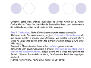 Observe como uma crônica publicada no jornal Folha de S. Paulo,
Carlos Heitor Cony faz pastiche de Guimarães Rosa, particularmente
do estilo da narrativa de Grande sertão: veredas:
Pois é. Tenho dito. Tudo aleivosia que abunda nesses cercados.
Mais que nada. Foi assim mesmo, eu juro, Cumpadre Quemnheném não
me deixa mentir e mesmo que deixasse, eu mentia. Lorotas! Porra
louca no juízo dos povos além das Gerais! Menina Mágua Loura deu?
Não deu.(...)
Compadre Quemnheném é que sabia, sabença geral e nunca
conferida, por quem? Desculpe o arroto, mas tou de arofagia, que o
doutor não cuidou no devido. Mágua Loura era a virge mais pulcra das
Gerais. Como a Santa Mãe de Deus, Senhora dos Rosários, rogai por
nós! (...)
(Carlos Heitor Cony, Folha de S. Paulo, 11-09- 1998)
 