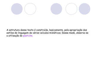 A estrutura desse texto é construída, basicamente, pela apropriação dos
estilos de linguagem de vários veículos midiáticos. Desse modo, observa-se
a utilização do pastiche.
 