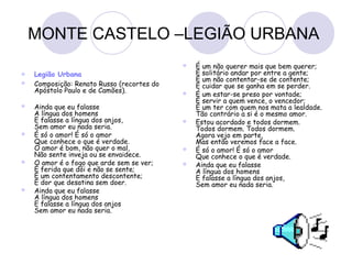 MONTE CASTELO –LEGIÃO URBANA
 Legião Urbana
 Composição: Renato Russo (recortes do
Apóstolo Paulo e de Camões).
 Ainda que eu falasse
A língua dos homens
E falasse a língua dos anjos,
Sem amor eu nada seria.
 É só o amor! É só o amor
Que conhece o que é verdade.
O amor é bom, não quer o mal,
Não sente inveja ou se envaidece.
 O amor é o fogo que arde sem se ver;
É ferida que dói e não se sente;
É um contentamento descontente;
É dor que desatina sem doer.
 Ainda que eu falasse
A língua dos homens
E falasse a língua dos anjos
Sem amor eu nada seria.
 É um não querer mais que bem querer;
É solitário andar por entre a gente;
É um não contentar-se de contente;
É cuidar que se ganha em se perder.
 É um estar-se preso por vontade;
É servir a quem vence, o vencedor;
É um ter com quem nos mata a lealdade.
Tão contrário a si é o mesmo amor.
 Estou acordado e todos dormem.
Todos dormem. Todos dormem.
Agora vejo em parte,
Mas então veremos face a face.
 É só o amor! É só o amor
Que conhece o que é verdade.
 Ainda que eu falasse
A língua dos homens
E falasse a língua dos anjos,
Sem amor eu nada seria.
 