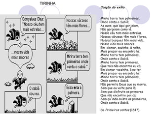 Canção do exílio
Minha terra tem palmeiras,
Onde canta o Sabiá;
As aves, que aqui gorjeiam,
Não gorjeiam como lá.
Nosso céu tem mais estrelas,
Nossas várzeas têm mais flores,
Nossos bosques têm mais vida,
Nossa vida mais amores.
Em  cismar, sozinho, à noite,
Mais prazer eu encontro lá;
Minha terra tem palmeiras,
Onde canta o Sabiá.
Minha terra tem primores,
Que tais não encontro eu cá;
Em cismar –sozinho, à noite–
Mais prazer eu encontro lá;
Minha terra tem palmeiras,
Onde canta o Sabiá.
Não permita Deus que eu morra,
Sem que eu volte para lá;
Sem que disfrute os primores
Que não encontro por cá;
Sem qu'inda aviste as palmeiras,
Onde canta o Sabiá. 
 
De Primeiros cantos (1847)
TIRINHA
 